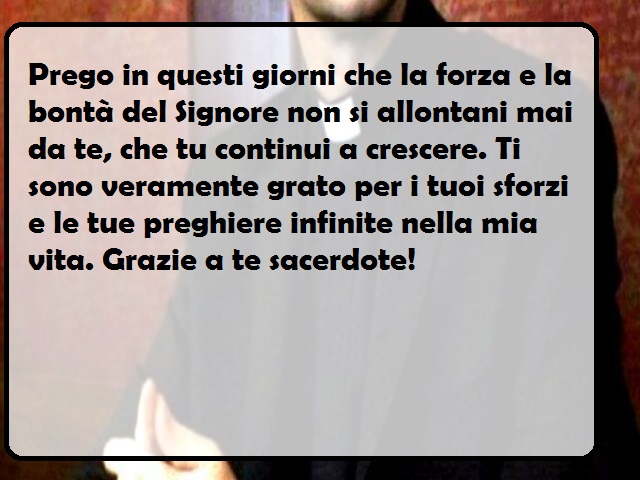 Prego in questi giorni che la forza e la bontà del Signore non si allontani mai da te, che tu continui a crescere. Ti sono veramente grato per i tuoi sforzi e le tue preghiere infinite nella mia vita. Grazie a te sacerdote!