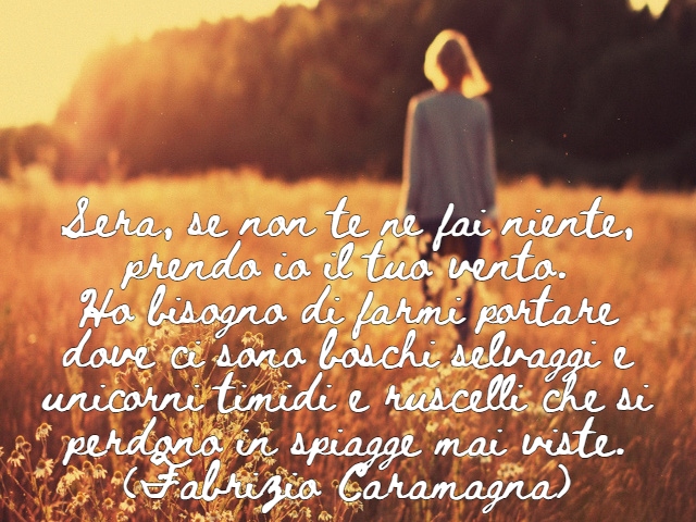 Sera, se non te ne fai niente, prendo io il tuo vento.Ho bisogno di farmi portare dove ci sono boschi selvaggi e unicorni timidi e ruscelli che si perdono in spiagge mai viste.(Fabrizio Caramagna)