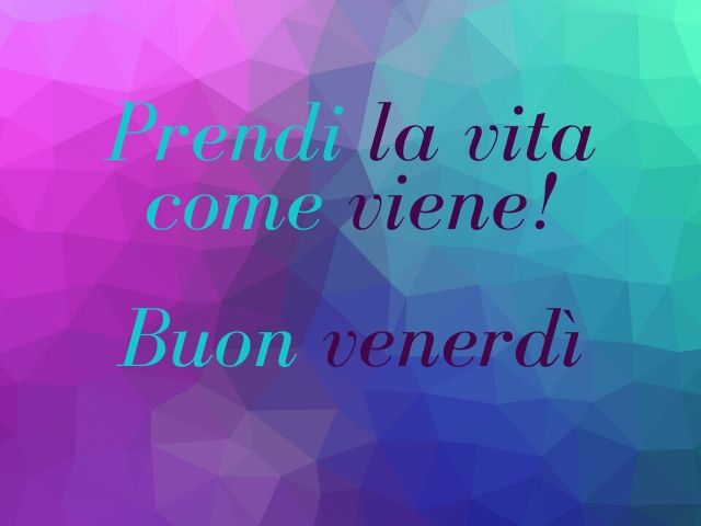 Prendi la vita come viene! Buon venerdì.