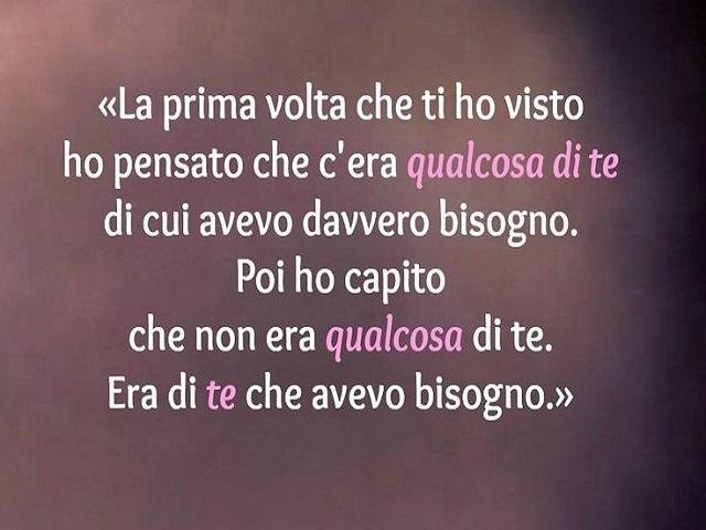 La prima volta che ti ho visto ho pensato che c'era qualcosa di te di cui avevo davvero bisogno. Poi ho capito che non era qualcosa di te. Era di te che avevo bisogno.