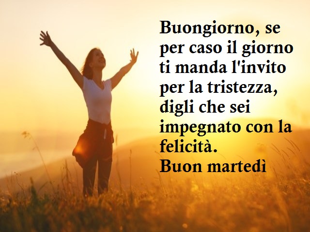 Buongiorno, se per caso il giorno ti manda l'invito per la tristezza, digli che sei impegnato con la felicità. Buon martedì