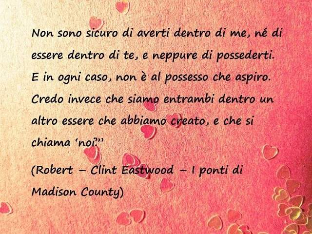 Non sono sicuro di averti dentro di me, ne di essere dentro di te, e neppure di possederti. E in ogni caso non è al possesso che aspiro. Credo invece che siamo dentro un altro essere che abbiamo creato, e che si chiama "noi". (Robert- Clint Eastwood- I po