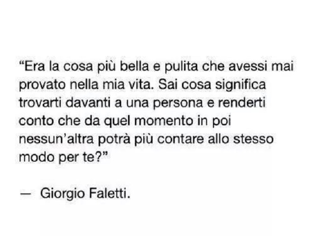 Era la cosa più bella e pulita che avessi mai provato nella mia vita. Sai cosa significa trovarti davanti a una persona e renderti conto che da quel momento in poi nessun'altra potrà mai contare allo stesso modo per te. (Giorgio Faletti)