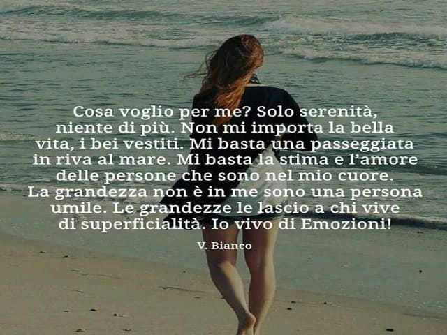 Cosa voglio per me? Solo serenità, niente di più. Non mi importa la bella vita, i bei vestiti. Mi basta una passeggiata in riva al mare. Mi basta la stima e l'amore delle persone che sono nel mio cuore. La grandezza non è in me sono una persona umile. Le 