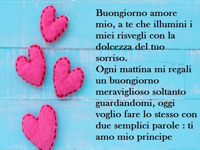 Buongiorno amore mio, a te che illumini i miei risvegli con la dolcezza del tuo sorriso. Ogni mattina mi regali un buongiorno meraviglioso soltanto guardandomi, oggi voglio fare lo stesso con due semplici parole : ti amo mio principe