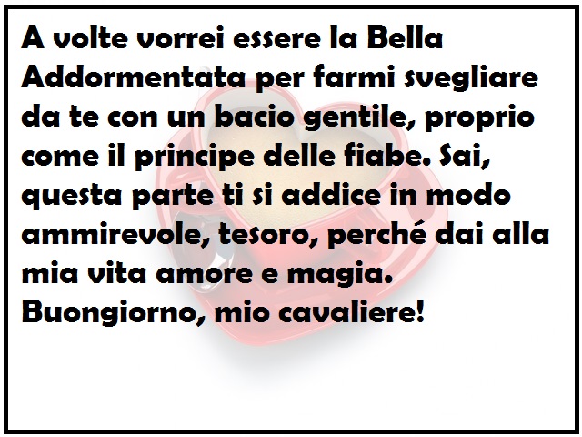 A volte vorrei essere la Bella Addormentata per farmi svegliare da te con un bacio gentile, proprio come il principe delle fiabe. Sai, questa parte ti si addice in modo ammirevole, tesoro, perché dai alla mia vita amore e magia. Buongiorno, mio cavaliere!