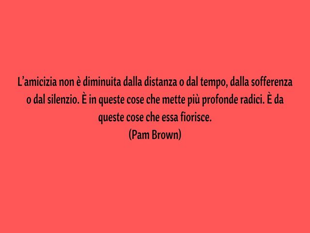 L’amicizia non è diminuita dalla distanza o dal tempo, dalla sofferenza o dal silenzio. È in queste cose che mette più profonde radici. È da queste cose che essa fiorisce.(Pam Brown)