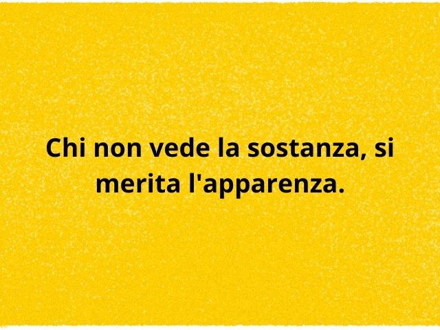 Chi non vede la sostanza, si merita l'apparenza.
