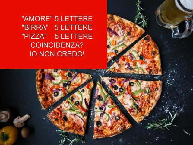 "Amore" 5 lettere"Birra" 5 lettere"Pizza" 5 lettereCoincidenza? Io non credo!