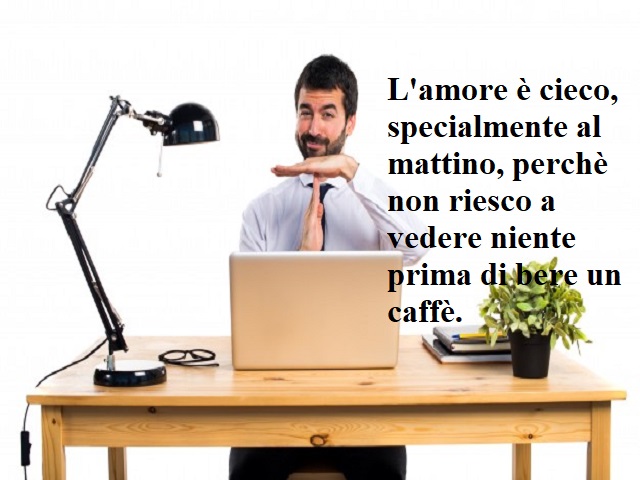 L'amore è cieco, specialmente al mattino, perché non riesco a vedere niente prima di bere un caffè.