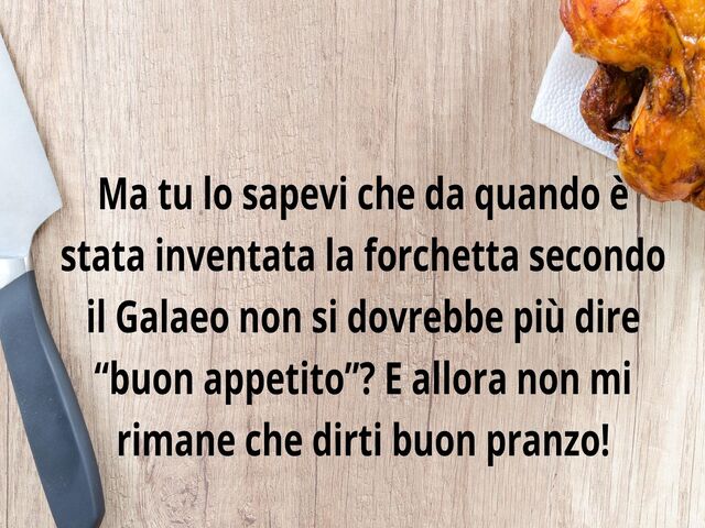 Ma tu lo sapevi che da quando è stata inventata la forchetta secondo il Galaeo non si dovrebbe più dire “buon appetito”? E allora non mi rimane che dirti buon pranzo!