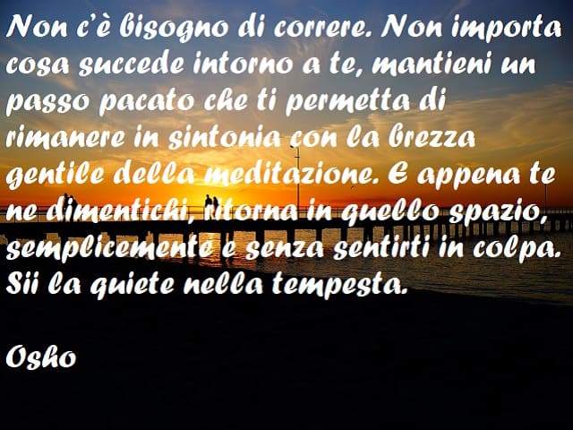 Non c'è bisogno di correre. Non importa cosa succede intorno a te, mantieni un passo pacato che ti permetta di rimanere in sintonia con la brezza gentile della meditazione. E appena te ne dimentichi, ritorna in quello spazio, semplicemente e senza sentirt