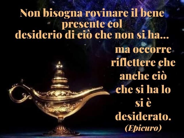 Non bisogna rovinare il bene presente col desiderio di ciò che non si ha, ma occorre riflettere che anche ciò che si ha lo si è desiderato.(Epicuro)