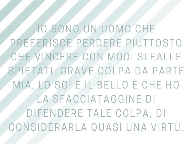 Io sono un uomo che preferisce perdere piuttosto che vincere con modi sleali e spietati. Grave colpa da parte mia, lo so! E il bello è che ho la sfacciataggine di difendere tale colpa, di considerarla quasi una virtù