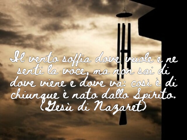Il vento soffia dove vuole e ne senti la voce, ma non sai di dove viene e dove va: così è di chiunque è nato dallo Spirito.(Gesù di Nazaret)