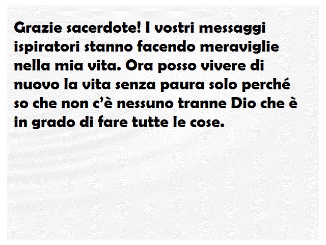Grazie sacerdote! I vostri messaggi ispiratori stanno facendo meraviglie nella mia vita. Ora posso vivere di nuovo la vita senza paura solo perché so che non c’è nessuno tranne Dio che è in grado di fare tutte le cose.