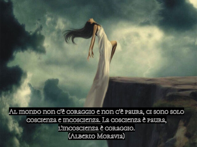 Al mondo non c’è coraggio e non c’è paura, ci sono solo coscienza e incoscienza. La coscienza è paura, l’incoscienza è coraggio.(Alberto Moravia)