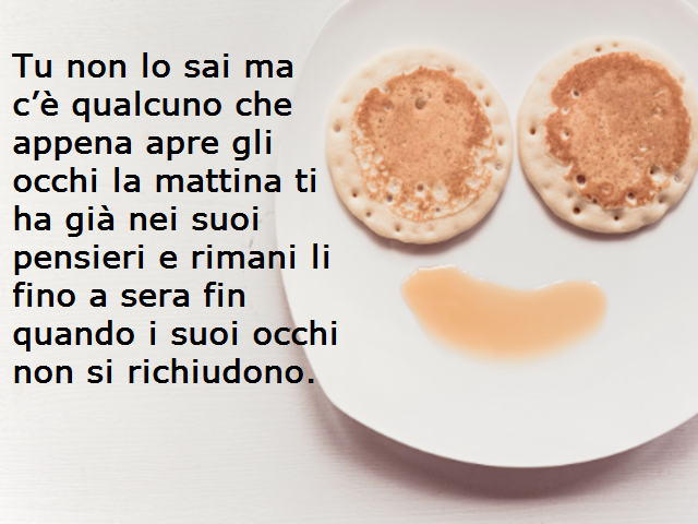 Tu non lo sai ma c’è qualcuno che appena apre gli occhi la mattina ti ha già nei suoi pensieri e rimani li fino a sera fin quando i suoi occhi non si richiudono.