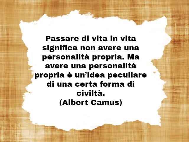 Passare di vita in vita significa non avere una personalità propria. Ma avere una personalità propria è un’idea peculiare di una certa forma di civiltà.(Albert Camus)