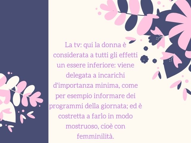 La tv. Qui la donna è considerata a tutti gli effetti un essere inferiore: viene delegata a incarichi d'importanza minima, come per esempio informare dei programmi della giornata; ed è costretta a farlo in modo mostruoso, cioè con femminilità
