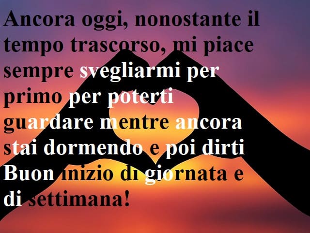 Ancora oggi, nonostante il tempo trascorso, mi piace sempre svegliarmi per primo per poterti guardare mentre ancora stai dormendo e poi dirti: Buon inizio di giornata e di settimana!