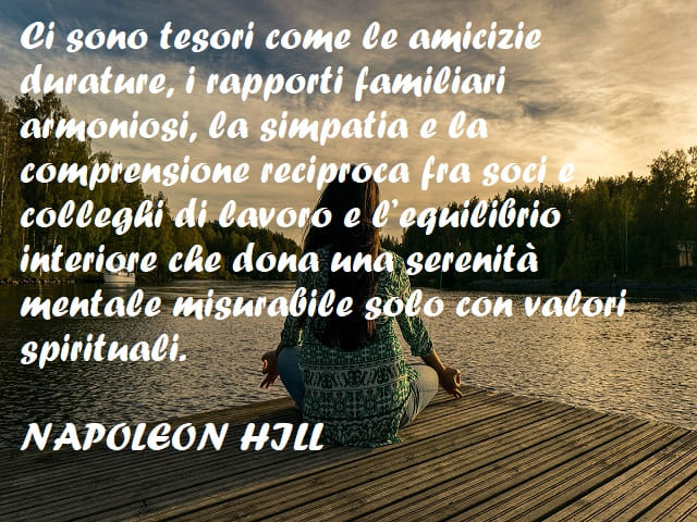 Ci sono tesori come le amicizie durature, i rapporti familiari armoniosi, la simpatia e la comprensione reciproca fra soci e colleghi di lavoro e l'equilibrio interiore che dona una serenità mentale misurabile solo con valori spirituali. (Napoleon Hill)