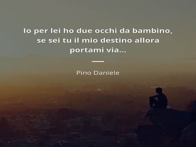Io per lei ho due occhi da bambino, se sei tu il mio destino allora portami via... (Pino Daniele)