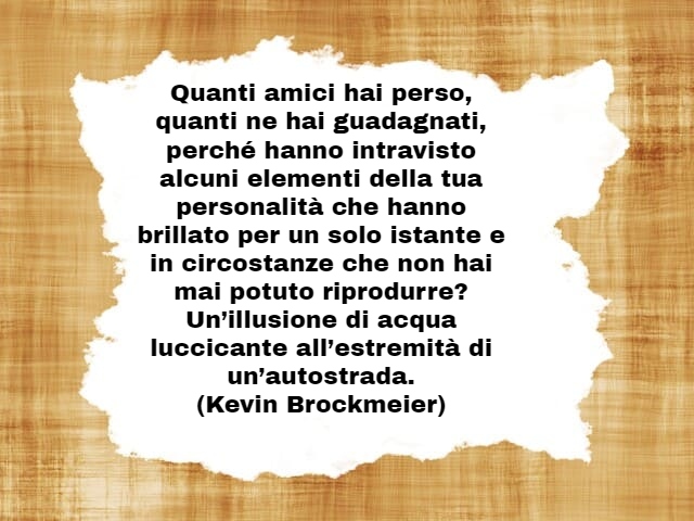 Quanti amici hai perso, quanti ne hai guadagnati, perché hanno intravisto alcuni elementi della tua personalità che hanno brillato per un solo istante e in circostanze che non hai mai potuto riprodurre? Un’illusione di acqua luccicante all’estremità di un