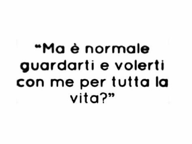 Ma è normale guardarti e volerti con me tutta la vita?