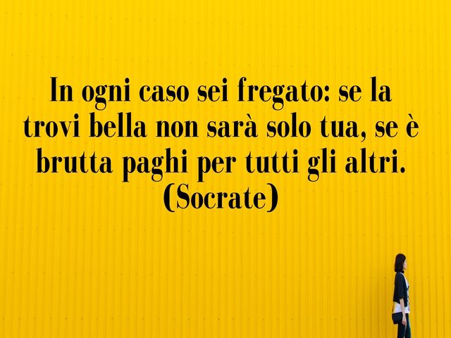In ogni caso sei fregato: se la trovi bella non sarà solo tua, se è brutta paghi per tutti gli altri.(Socrate)