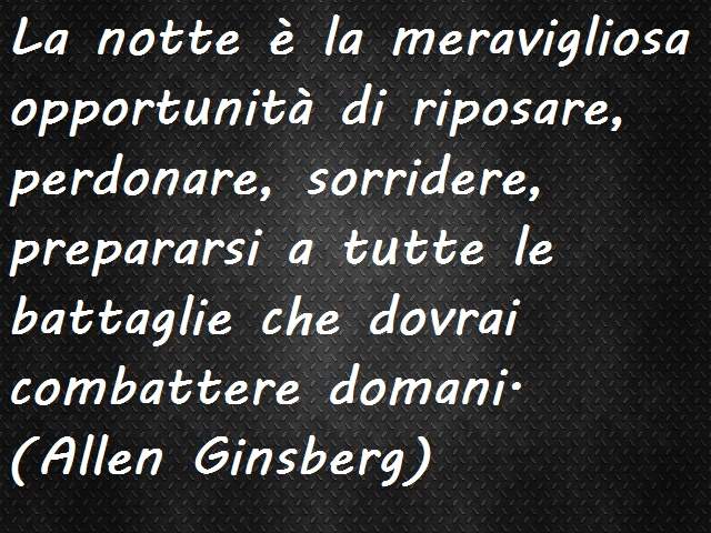 La notte è la meravigliosa opportunità di riposare, perdonare, sorridere, prepararsi a tutte le battaglie che dovrai combattere domani.(Allen Ginsberg)