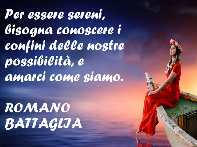 Per essere sereni, bisogna conoscere i confini delle nostre possibilità, e amarci come siamo. (Romano Battaglia)
