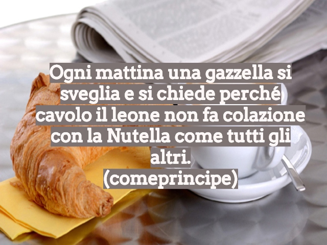Ogni mattina una gazzella si sveglia e si chiede perché cavolo il leone non fa colazione con la Nutella come tutti gli altri.(comeprincipe)