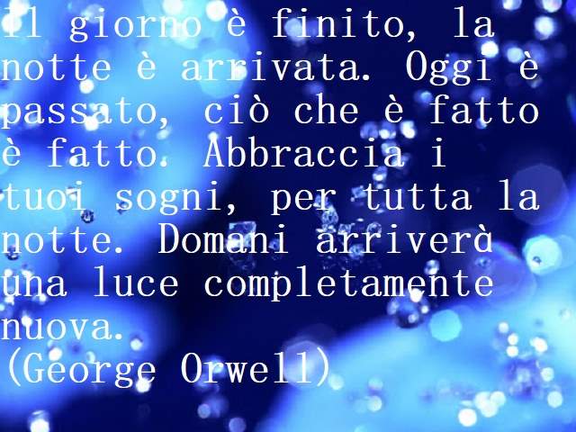 ll giorno è finito, la notte è arrivata. Oggi è passato, ciò che è fatto è fatto. Abbraccia i tuoi sogni, per tutta la notte. Domani arriverà una luce completamente nuova.(George Orwell)