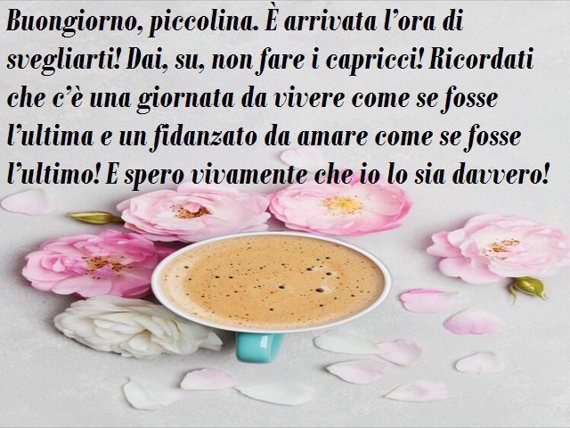Buongiorno, piccolina. È arrivata l’ora di svegliarti! Dai, su, non fare i capricci! Ricordati che c’è una giornata da vivere come se fosse l’ultima e un fidanzato da amare come se fosse l’ultimo! E spero vivamente che io lo sia davvero!