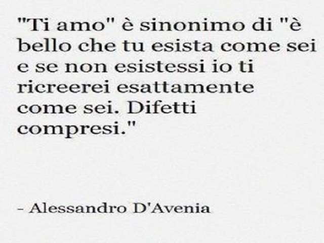 "Ti amo" è sinonimo di "è bello che tu esista come sei e se non esistessi io ti ricreerei esattamente come sei. Difetti compresi." -Alessandro D'Avenia