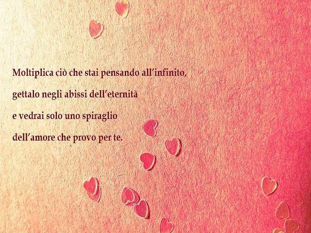Moltiplica ciò che stai pensando all'infinito, gettalo negli abissi dell'eternità e vedrai solo uno spiraglio dell'amore che provo per te.
