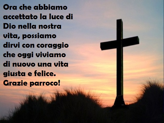Ora che abbiamo accettato la luce di Dio nella nostra vita, possiamo dirvi con coraggio che oggi viviamo di nuovo una vita giusta e felice. Grazie parroco!