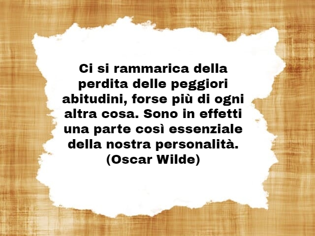 Ci si rammarica della perdita delle peggiori abitudini, forse più di ogni altra cosa. Sono in effetti una parte così essenziale della nostra personalità.(Oscar Wilde)