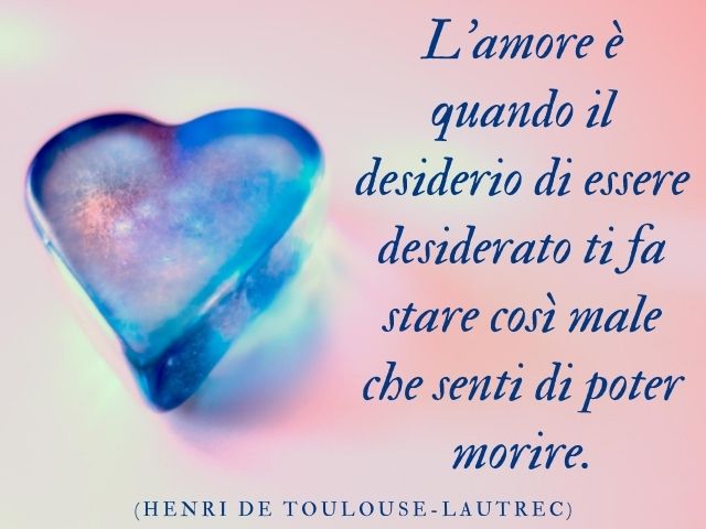 L’amore è quando il desiderio di essere desiderato ti fa stare così male che senti di poter morire.(Henri de Toulouse-Lautrec)