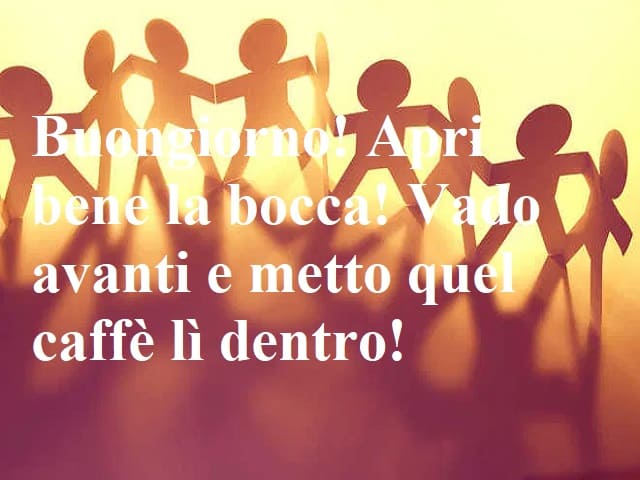 Buongiorno! Apri bene la bocca! Vado avanti e metto quel caffè lì dentro!