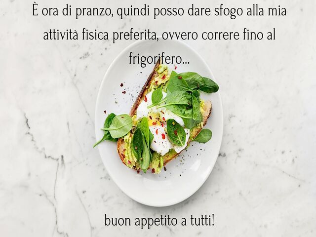 È ora di pranzo, quindi posso dare sfogo alla mia attività fisica preferita, ovvero correre fino al frigorifero…buon appetito a tutti!