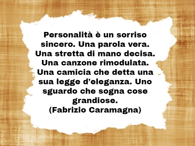 Personalità è un sorriso sincero. Una parola vera. Una stretta di mano decisa. Una canzone rimodulata. Una camicia che detta una sua legge d’eleganza. Uno sguardo che sogna cose grandiose.(Fabrizio Caramagna)