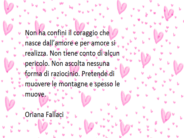 Non ha confini il coraggio che nasce dall'amore e per amore si realizza. Non tiene conto di alcun pericolo. Non ascolta nessuna forma di raziocinio. Pretende di muovere le montagne e spesso le muove. Oriana Fallaci