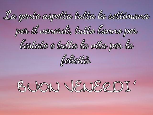 La gente aspetta tutta la settimana per il venerdì, tutto l'anno per l'estate e tutta la vita per la felicità. Buon venerdì.