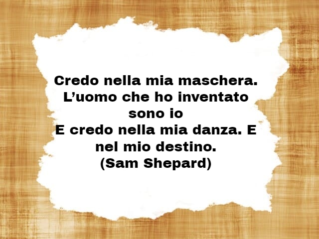 Credo nella mia maschera. L’uomo che ho inventato sono ioE credo nella mia danza. E nel mio destino.(Sam Shepard)