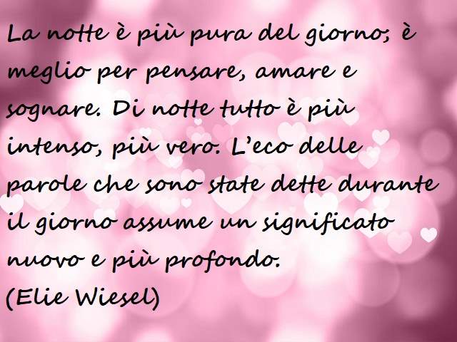 La notte è più pura del giorno; è meglio per pensare, amare e sognare. Di notte tutto è più intenso, più vero. L’eco delle parole che sono state dette durante il giorno assume un significato nuovo e più profondo.(Elie Wiesel)