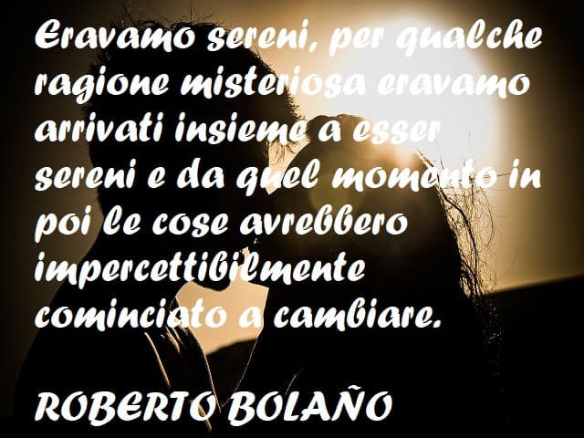 Eravamo sereni, per qualche ragione misteriosa eravamo insieme a esser sereni e da quel momento in poi le cose avrebbero impercettibilmente cominciato a cambiare. (Roberto Bolaño)