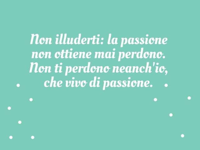 Non illuderti: la passione non ottiene mai perdono. Non ti perdono neanch'io, che vivo di passione