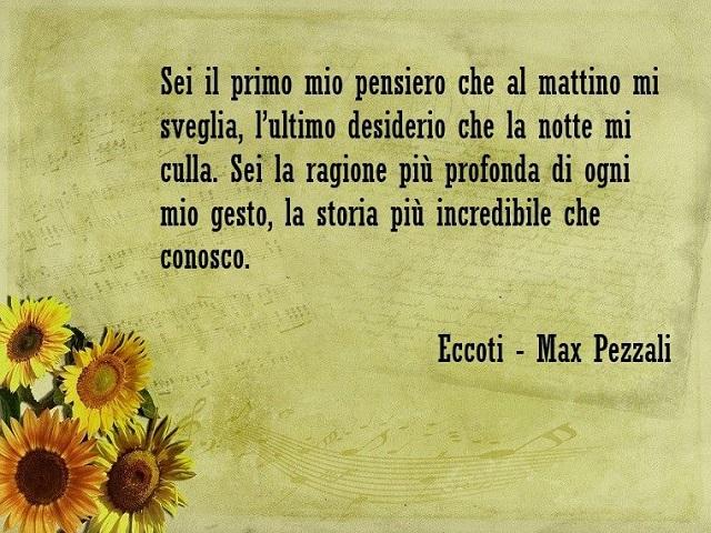 Sei il primo mio pensiero che al mattino mi sveglia, l'ultimo desiderio che la notte mi culla. Sei la ragione più profonda di ogni mio gesto, la storia più incredibile che conosco. (Eccoti- Max Pezzali)